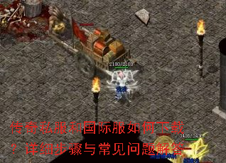 传奇私服和国际服如何下载?详细步骤与常见问题解答 传奇私服和国际服如何下载?详细步骤与常见问题解答